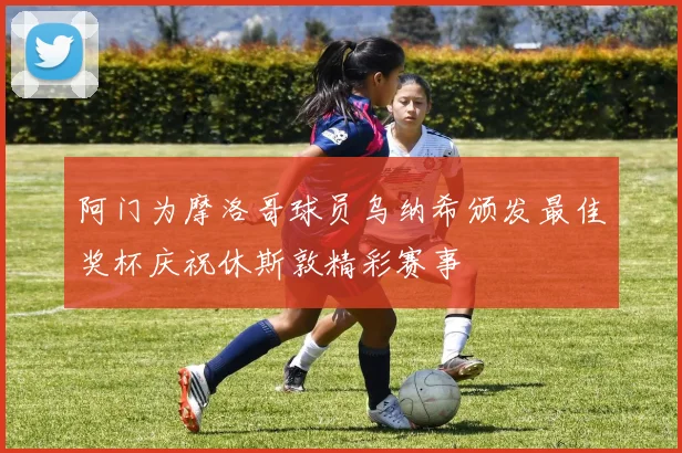 阿门为摩洛哥球员乌纳希颁发最佳奖杯庆祝休斯敦精彩赛事