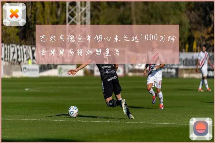 巴尔韦德当年倾心米兰达1000万转会库库或将加盟皇马
