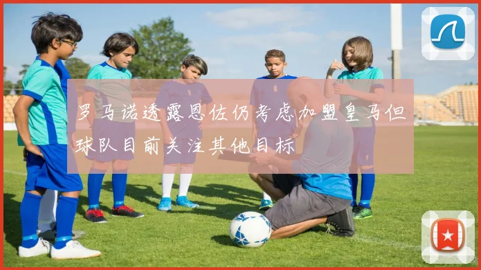 罗马诺透露恩佐仍考虑加盟皇马但球队目前关注其他目标