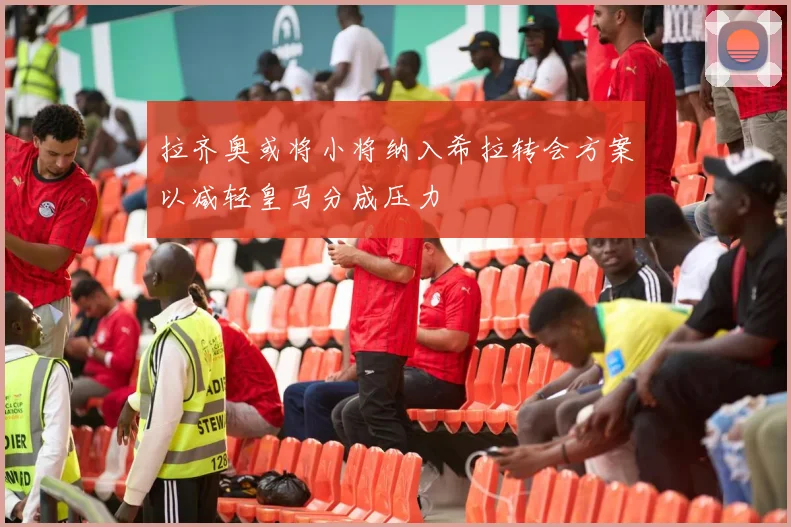 拉齐奥或将小将纳入希拉转会方案以减轻皇马分成压力