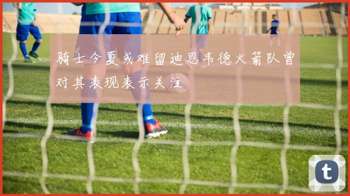 骑士今夏或难留迪恩韦德火箭队曾对其表现表示关注