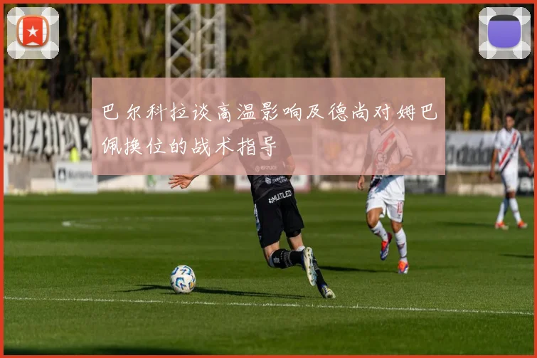 巴尔科拉谈高温影响及德尚对姆巴佩换位的战术指导