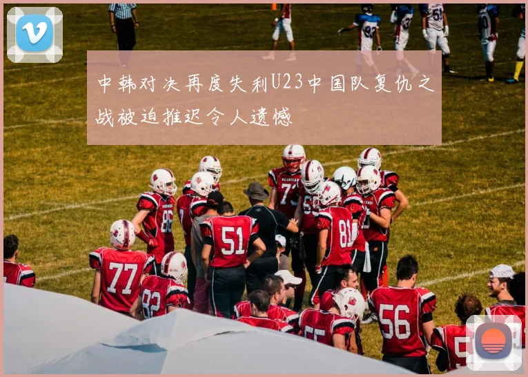 中韩对决再度失利U23中国队复仇之战被迫推迟令人遗憾