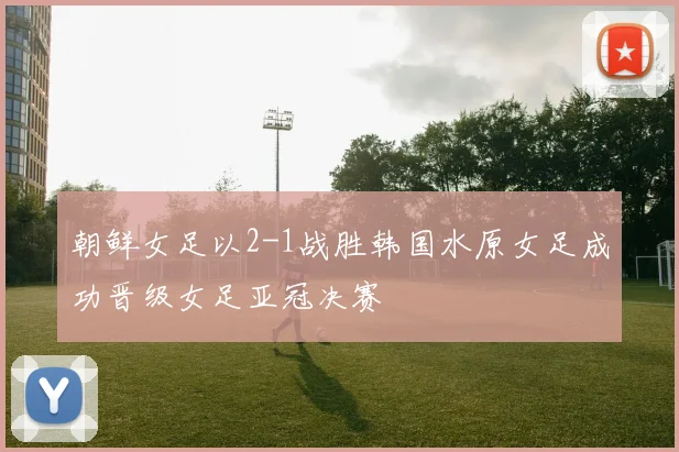 朝鲜女足以2-1战胜韩国水原女足成功晋级女足亚冠决赛