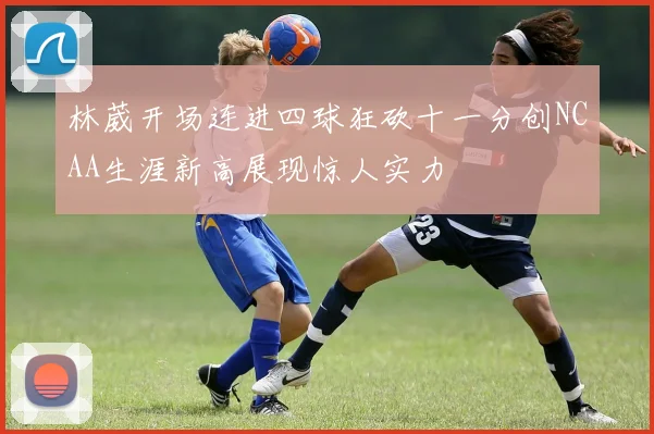 林葳开场连进四球狂砍十一分创NCAA生涯新高展现惊人实力
