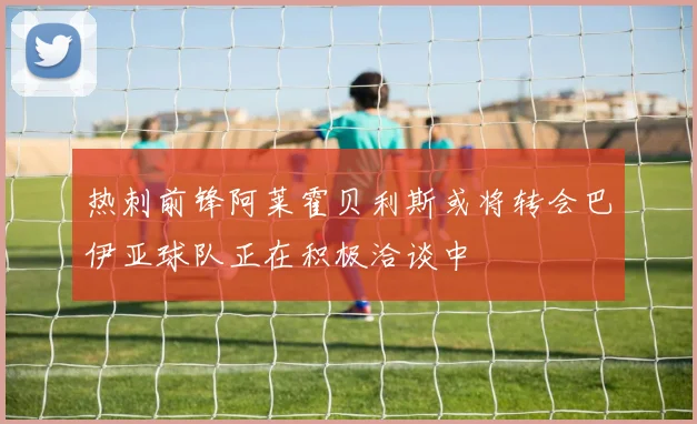 热刺前锋阿莱霍贝利斯或将转会巴伊亚球队正在积极洽谈中