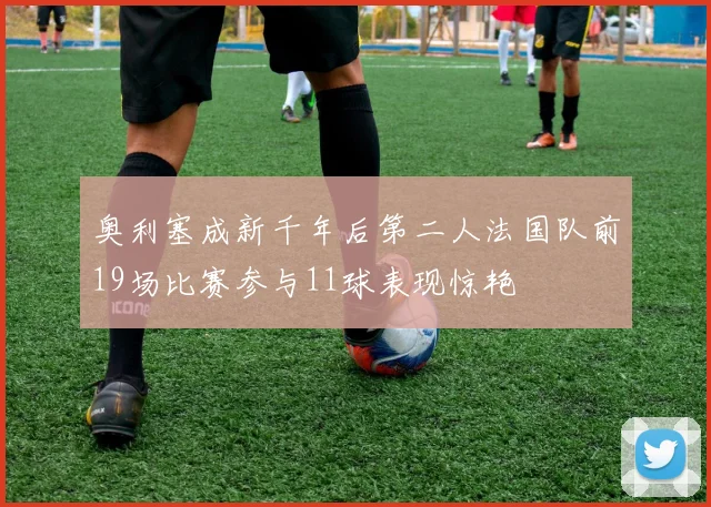 奥利塞成新千年后第二人法国队前19场比赛参与11球表现惊艳