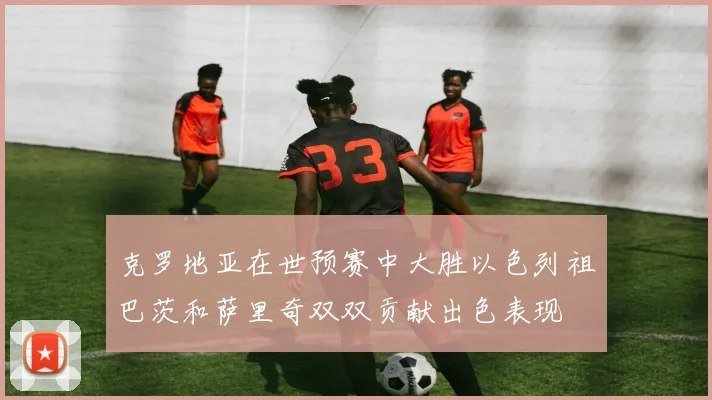 克罗地亚在世预赛中大胜以色列祖巴茨和萨里奇双双贡献出色表现