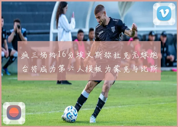 疯三场均16分埃文斯称杜克无球炮台将成为第六人模板为蒙克与比斯利