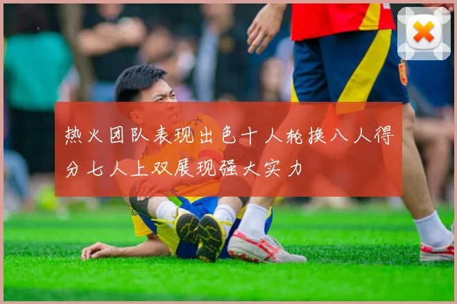 热火团队表现出色十人轮换八人得分七人上双展现强大实力