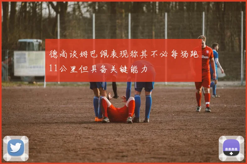 德尚谈姆巴佩表现称其不必每场跑11公里但具备关键能力