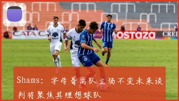 Shams：字母哥离队立场不变未来谈判将聚焦其理想球队