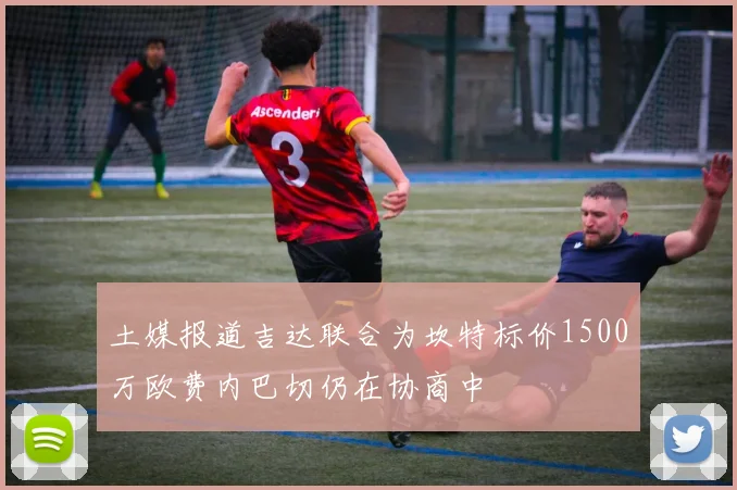 土媒报道吉达联合为坎特标价1500万欧费内巴切仍在协商中