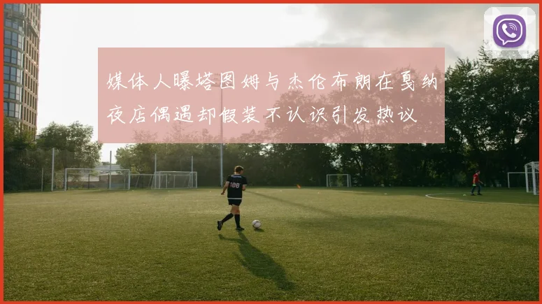 媒体人曝塔图姆与杰伦布朗在戛纳夜店偶遇却假装不认识引发热议