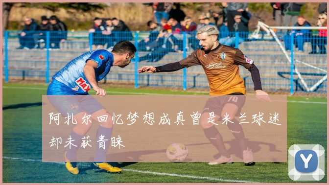 阿扎尔回忆梦想成真曾是米兰球迷却未获青睐