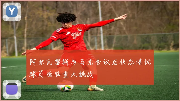 阿尔瓦雷斯与马竞会议后状态堪忧球员面临重大挑战