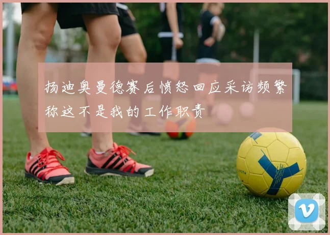 扬迪奥曼德赛后愤怒回应采访频繁称这不是我的工作职责