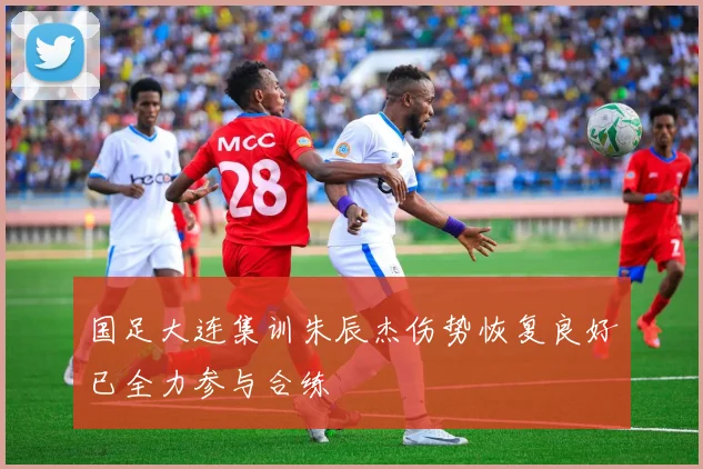 国足大连集训朱辰杰伤势恢复良好已全力参与合练