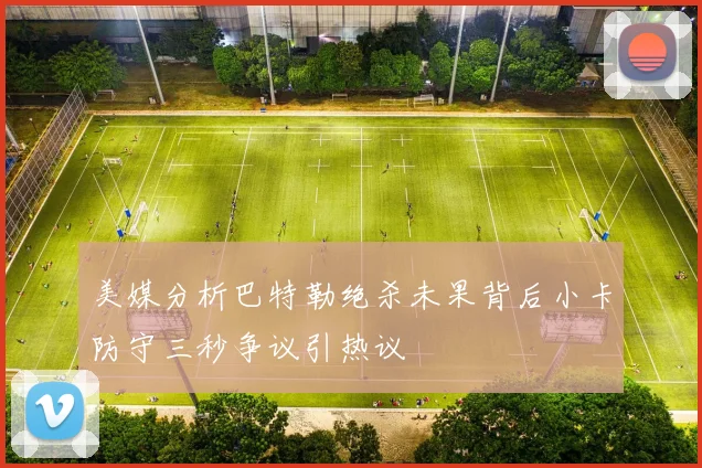 美媒分析巴特勒绝杀未果背后小卡防守三秒争议引热议