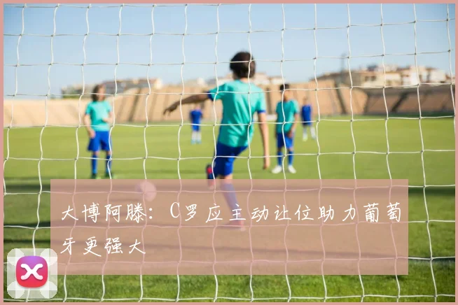 大博阿滕：C罗应主动让位助力葡萄牙更强大