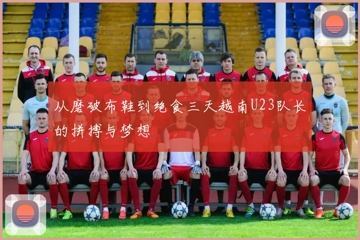 从磨破布鞋到绝食三天越南U23队长的拼搏与梦想