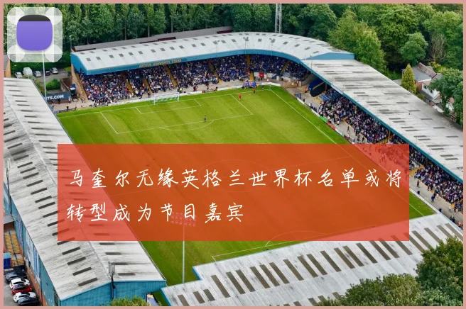 马奎尔无缘英格兰世界杯名单或将转型成为节目嘉宾
