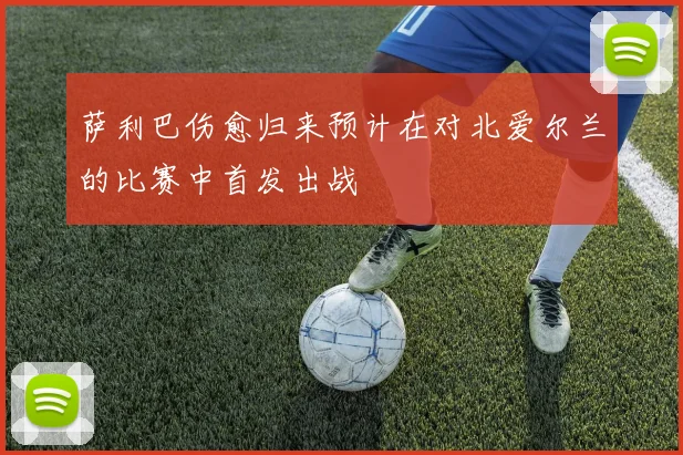 萨利巴伤愈归来预计在对北爱尔兰的比赛中首发出战