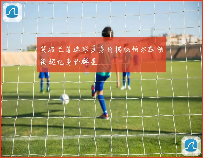 英格兰落选球员身价揭秘帕尔默领衔超亿身价群星
