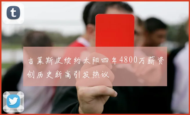 吉莱斯皮续约太阳四年4800万薪资创历史新高引发热议