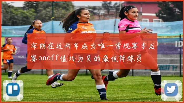 布朗在近两年成为唯一常规赛季后赛onoff值均为负的最佳阵球员